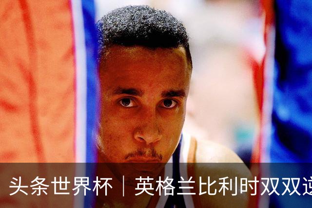 头条世界杯｜英格兰比利时双双逆转：落后不可怕，谁菜谁尴尬